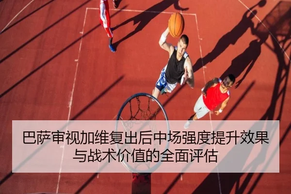 巴萨审视加维复出后中场强度提升效果与战术价值的全面评估